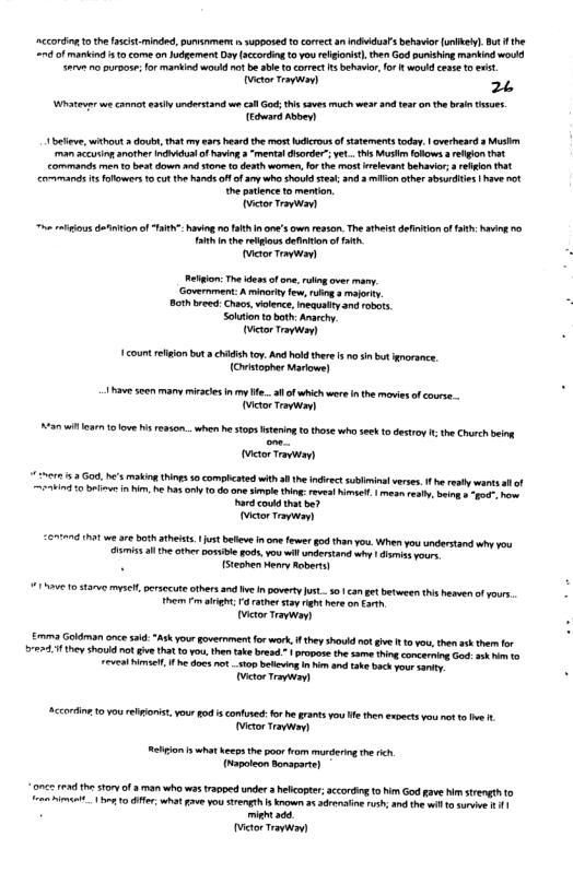 ccordn 10 the ascist-mindd, punvinment i supposed o corec  ndidulsbehavor(unlkel] Bt f the = of mankind 0 come onJudgement Dy acording o you rlgont). then God unishing markindwould a0 oo, for mankind woukd ot b able  correct s behaver, o wod cose 1o et  itor T 2 Wt e ot ety ndersand e cll G saves much wear 30 e o the b e, i [y  e, wthou  dou, that year s the most s of ttements tday. | avrheard s Mstn man accusing another Indiidual of having 3 ‘mental dsorder” yet... s Musim folows a religion that commands e 1 be s down and 10ne 1 denth women, fo the most elevant behavir ot Commmands 14 folowers 10 Ct the hand A of ary who shokd s, 323 oo ther s | have nt e puience o mention Wctor T  o s diiionof TR havig o ath none’s cwn esso. The this efnion o Fah hvig 0 T the relios dfintion o . actor Temwion)  Retgion: The dessof s, over many. Goverment A minorty few ruing s moforty. Both breed: Chaos, ilence, meaustty and robts Sokaion o bot: Ararchy. ctor Trywoy  1ot elion bt a chIdish oy, And ok ther s n i bt orsnce. (Orisooher Marows)  1havesoen many miracies i my ..l of which wer nthe movies f coure.. Toctor Tt  a1l 1 €8s when b sopsstering o thse who see o destroy i the Chsch beig  ctor Ty  675 Gou, ’ makin s 50 compicated with  th indivectsublimina verses. f h rest wants i of = 10 b i . e s o o one sl thin:reveat sl | mean es, s -t v Rard coud hat b7 ictor Ty  26772 hat w 0 ot thests. 1 ust bt inomefewer g5 han you. When yu ndrstand why vou A5l e the ol pod,vou il understand why | s sours N ISteohen Nery Aabers)  117 10 5370yl et thers and e nboverty st 501 ca gt between this heerof yours. hem  aight: Fa rather syt b om ot ictor Tapwoy)  £ Goldman oncesaid:“Ask yourgovermen or work i hey shouid nt e R o you, then sk thr o 5727311 hey Shoukd o € ha 0w, then ke bresd. propose te same hing corcerning God st o 10 VN TS, he s it top bekeing n i ke back Yo sty [  Accorin. 10y relonst, you od i confused:or h grants you e the expects you nt o e . ictor Travwayl  Relion s what ecpsthe oo rom murdering the ich rapoleon arapart]  972 034 he sty o  man who was rapped under  helcoter;according o i God gave himsrength 1o o A 1 B, what v Yo rength ko 5 st s, and she o 10 s s 11 i i victor Travwav) 